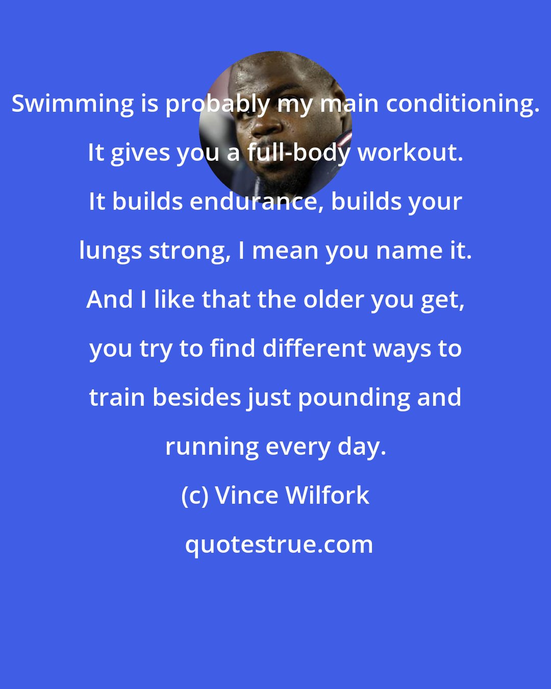 Vince Wilfork: Swimming is probably my main conditioning. It gives you a full-body workout. It builds endurance, builds your lungs strong, I mean you name it. And I like that the older you get, you try to find different ways to train besides just pounding and running every day.