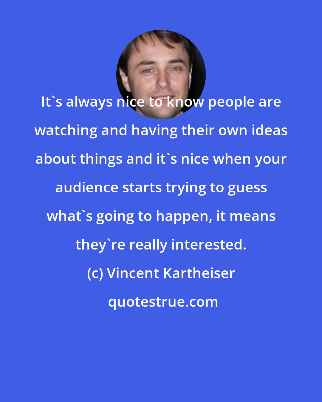 Vincent Kartheiser: It's always nice to know people are watching and having their own ideas about things and it's nice when your audience starts trying to guess what's going to happen, it means they're really interested.