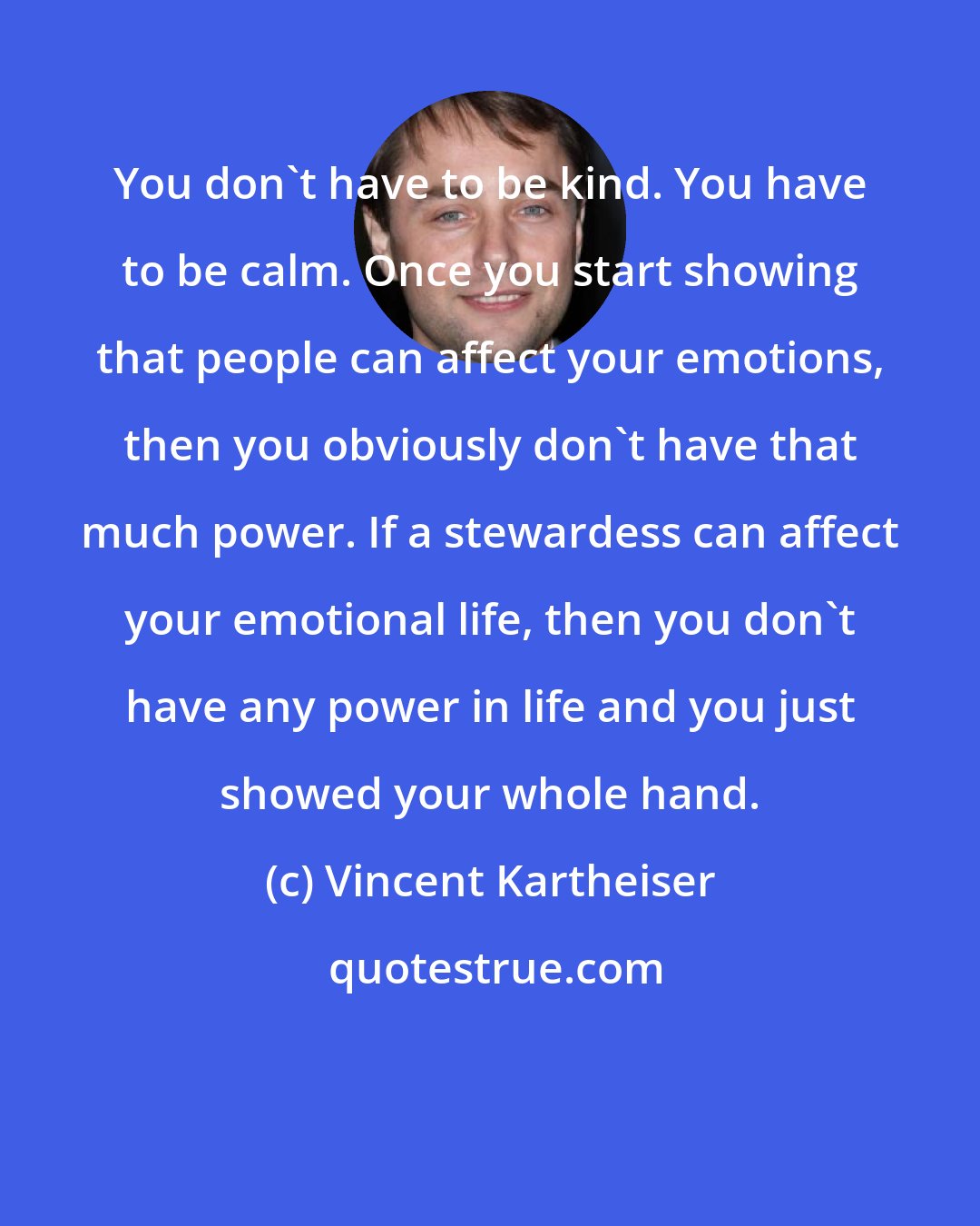 Vincent Kartheiser: You don't have to be kind. You have to be calm. Once you start showing that people can affect your emotions, then you obviously don't have that much power. If a stewardess can affect your emotional life, then you don't have any power in life and you just showed your whole hand.