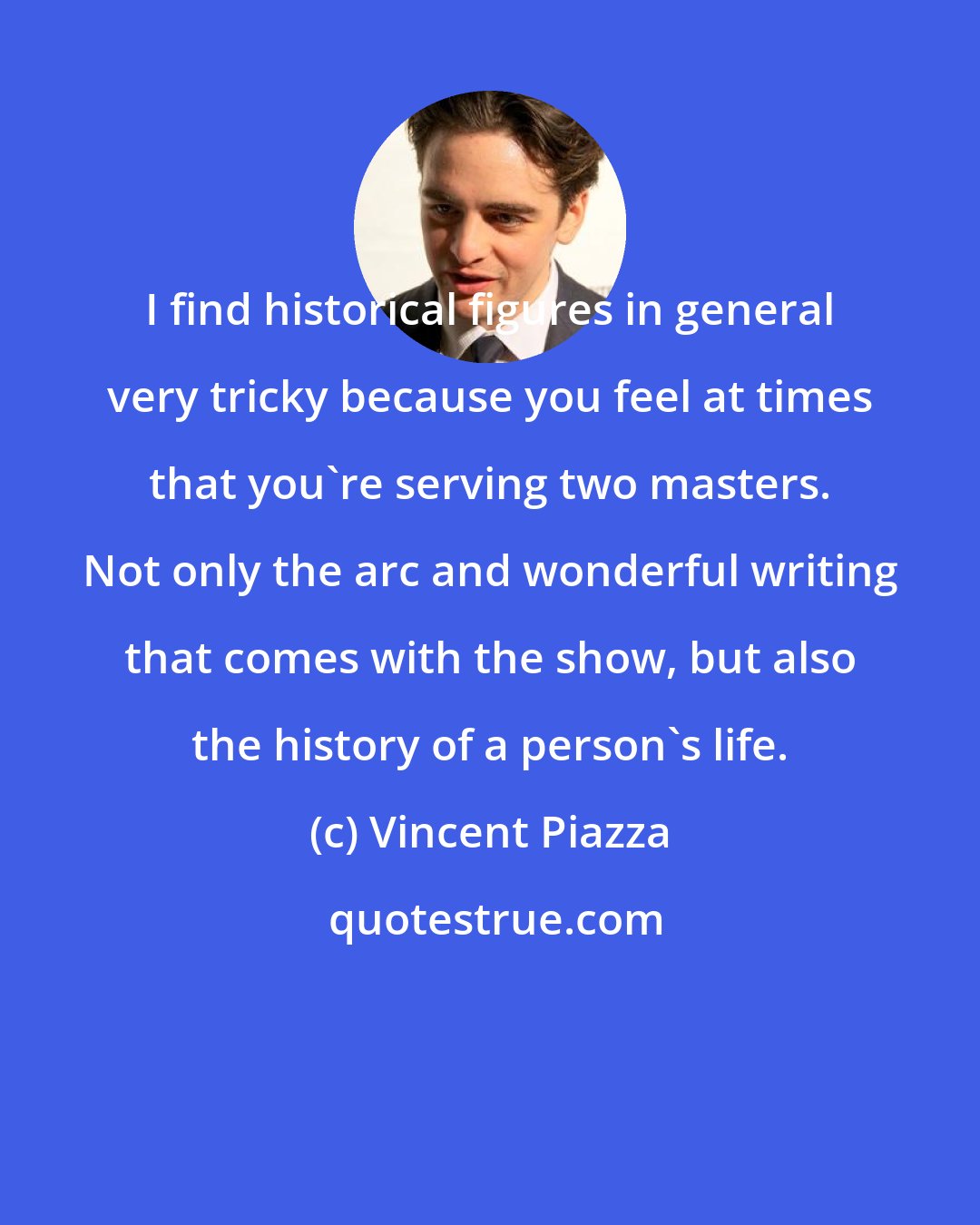 Vincent Piazza: I find historical figures in general very tricky because you feel at times that you're serving two masters. Not only the arc and wonderful writing that comes with the show, but also the history of a person's life.