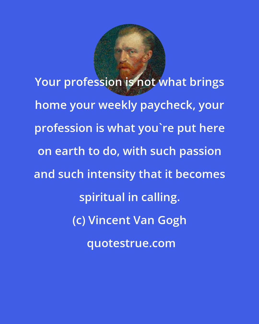 Vincent Van Gogh: Your profession is not what brings home your weekly paycheck, your profession is what you're put here on earth to do, with such passion and such intensity that it becomes spiritual in calling.