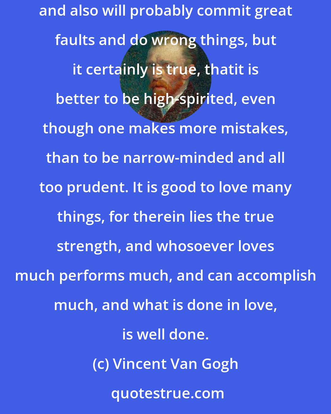 Vincent Van Gogh: If only we try to live sincerely, it will go well with us, even though we are certain to experience real sorrow, and great disappointments, and also will probably commit great faults and do wrong things, but it certainly is true, thatit is better to be high-spirited, even though one makes more mistakes, than to be narrow-minded and all too prudent. It is good to love many things, for therein lies the true strength, and whosoever loves much performs much, and can accomplish much, and what is done in love, is well done.