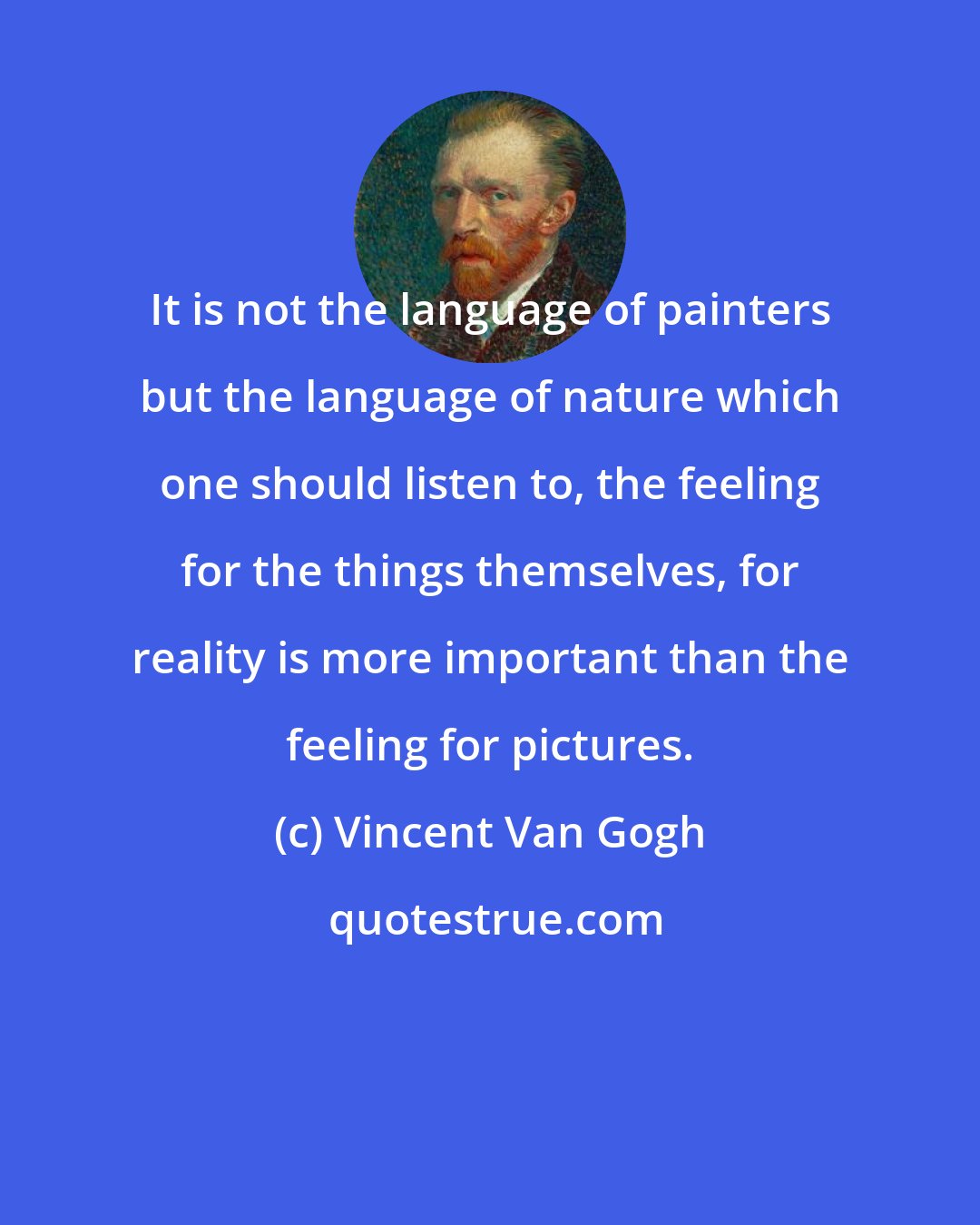 Vincent Van Gogh: It is not the language of painters but the language of nature which one should listen to, the feeling for the things themselves, for reality is more important than the feeling for pictures.