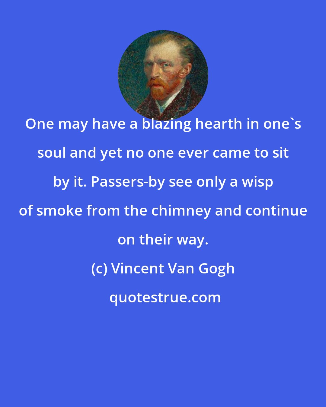 Vincent Van Gogh: One may have a blazing hearth in one's soul and yet no one ever came to sit by it. Passers-by see only a wisp of smoke from the chimney and continue on their way.