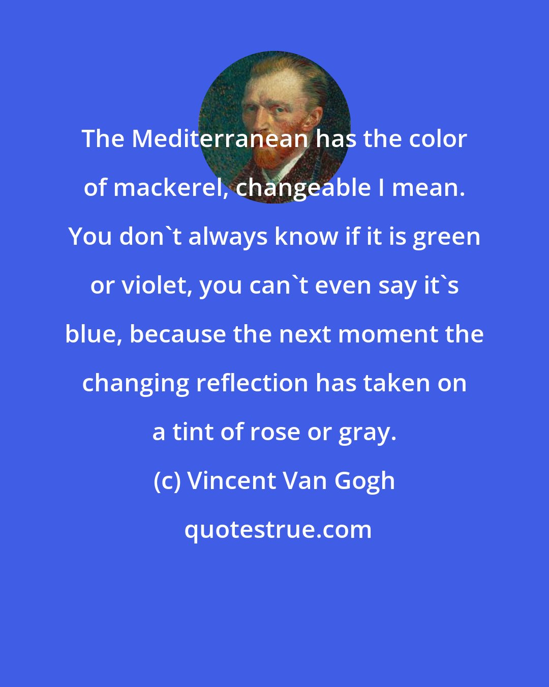 Vincent Van Gogh: The Mediterranean has the color of mackerel, changeable I mean. You don't always know if it is green or violet, you can't even say it's blue, because the next moment the changing reflection has taken on a tint of rose or gray.