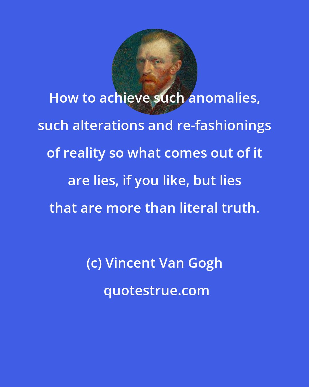 Vincent Van Gogh: How to achieve such anomalies, such alterations and re-fashionings of reality so what comes out of it are lies, if you like, but lies that are more than literal truth.