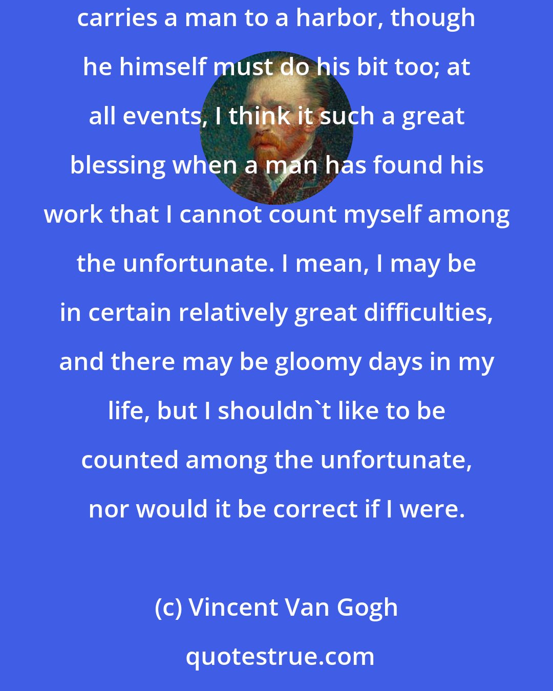 Vincent Van Gogh: Of course my moods change, but the average is serenity. I have a firm faith in art, a firm confidence in its being a powerful stream which carries a man to a harbor, though he himself must do his bit too; at all events, I think it such a great blessing when a man has found his work that I cannot count myself among the unfortunate. I mean, I may be in certain relatively great difficulties, and there may be gloomy days in my life, but I shouldn't like to be counted among the unfortunate, nor would it be correct if I were.