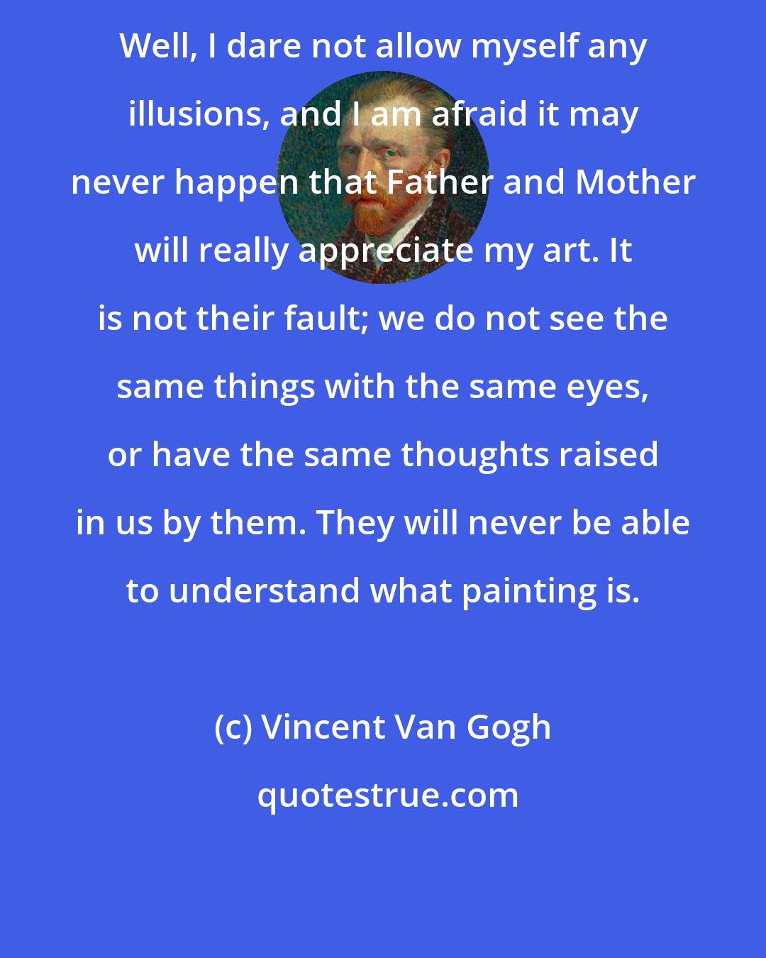 Vincent Van Gogh: Well, I dare not allow myself any illusions, and I am afraid it may never happen that Father and Mother will really appreciate my art. It is not their fault; we do not see the same things with the same eyes, or have the same thoughts raised in us by them. They will never be able to understand what painting is.
