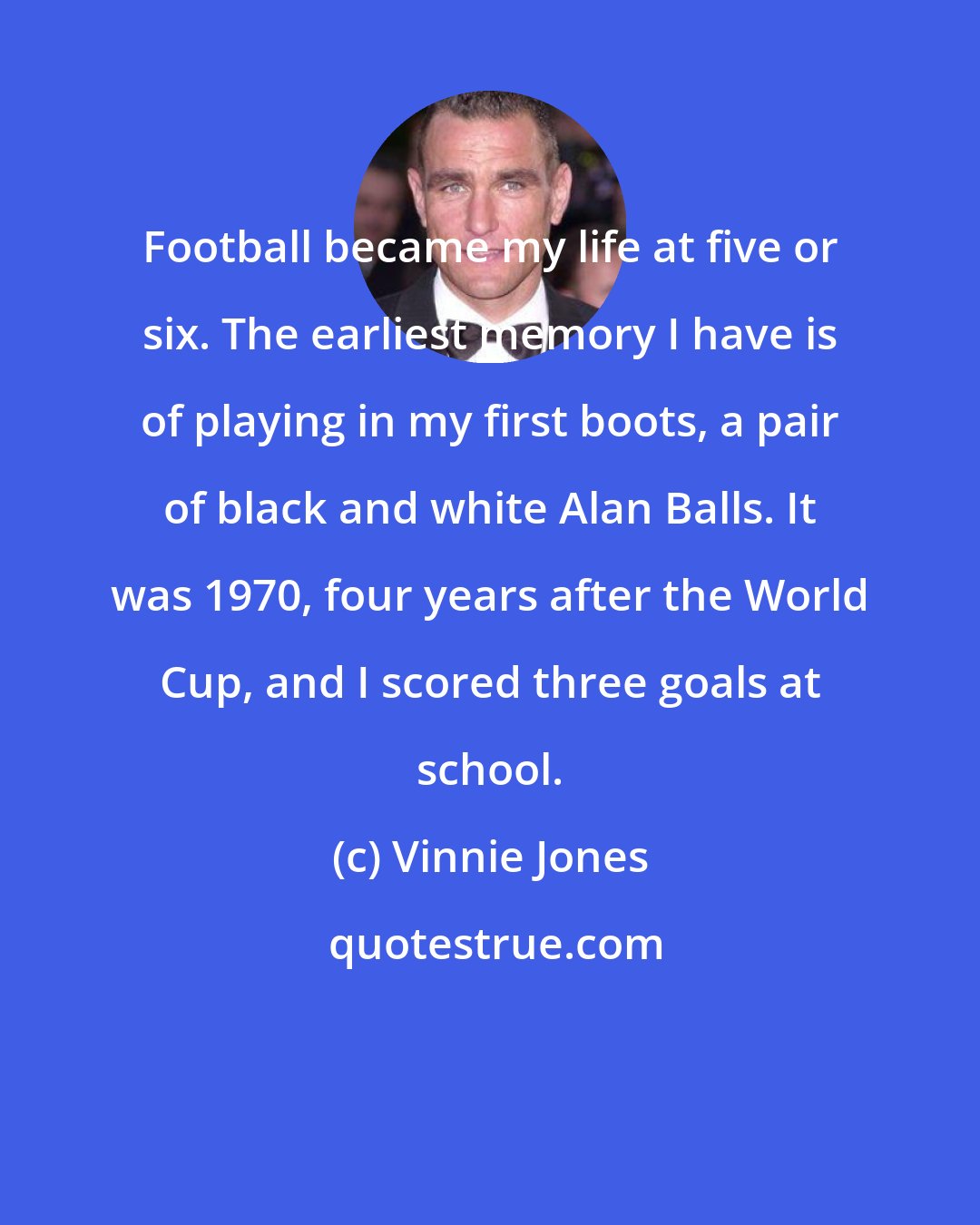 Vinnie Jones: Football became my life at five or six. The earliest memory I have is of playing in my first boots, a pair of black and white Alan Balls. It was 1970, four years after the World Cup, and I scored three goals at school.