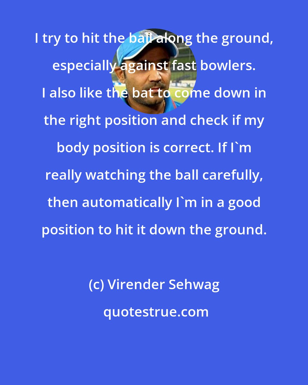 Virender Sehwag: I try to hit the ball along the ground, especially against fast bowlers. I also like the bat to come down in the right position and check if my body position is correct. If I'm really watching the ball carefully, then automatically I'm in a good position to hit it down the ground.