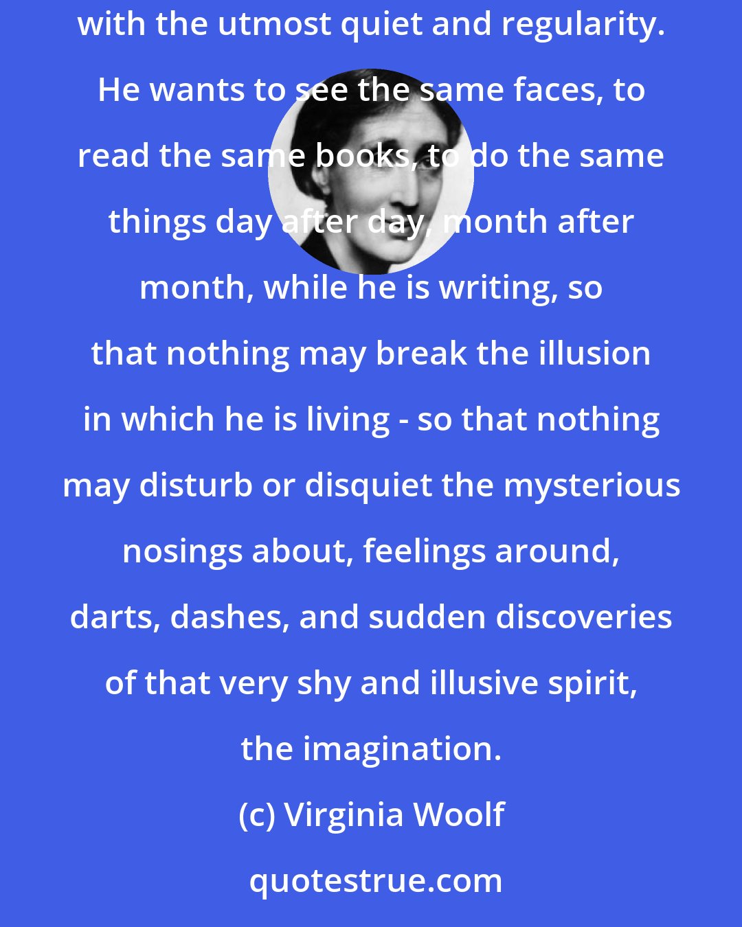 Virginia Woolf: a novelist's chief desire is to be as unconscious as possible. He has to induce in himself a state of perpetual lethargy. He wants life to proceed with the utmost quiet and regularity. He wants to see the same faces, to read the same books, to do the same things day after day, month after month, while he is writing, so that nothing may break the illusion in which he is living - so that nothing may disturb or disquiet the mysterious nosings about, feelings around, darts, dashes, and sudden discoveries of that very shy and illusive spirit, the imagination.