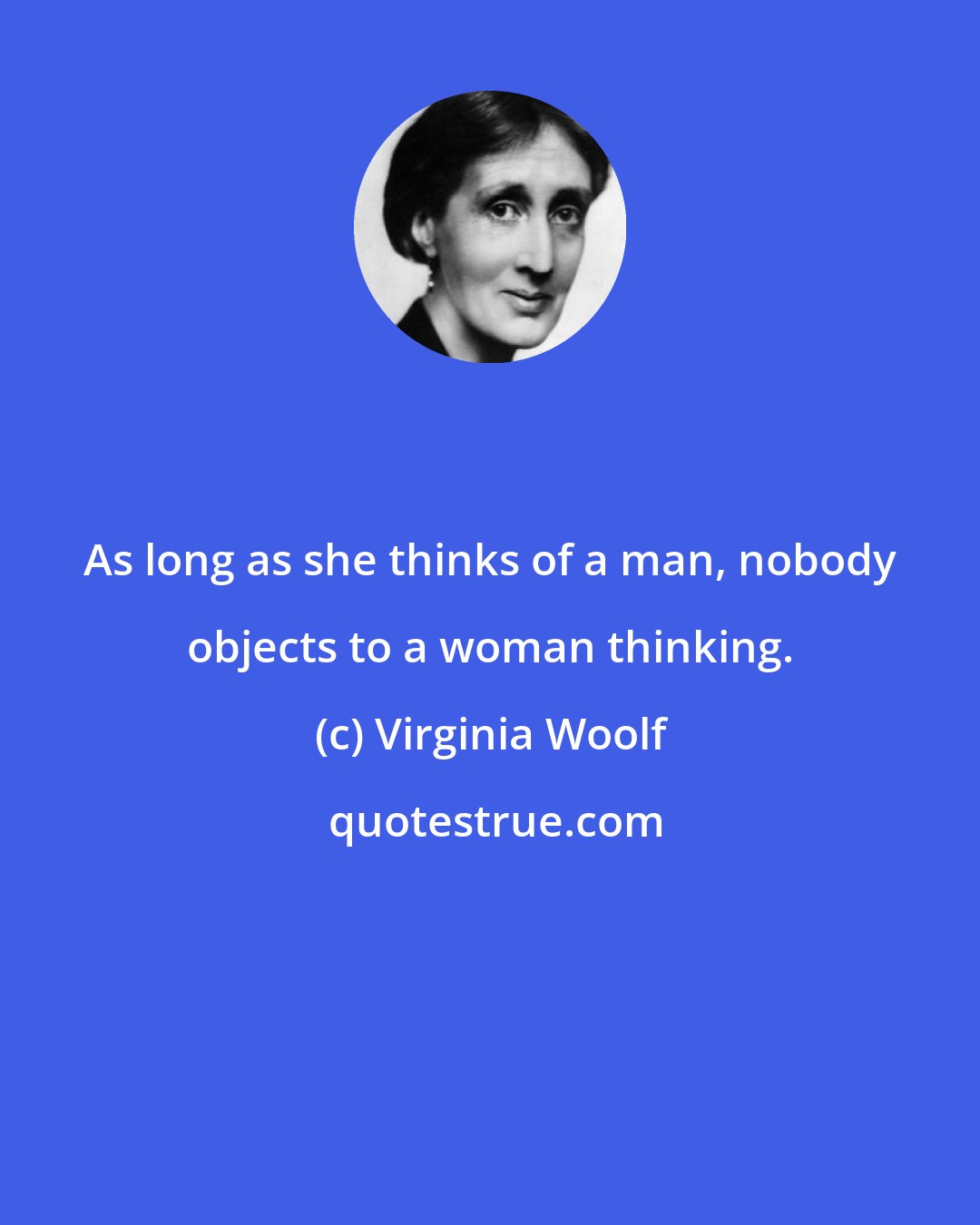 Virginia Woolf: As long as she thinks of a man, nobody objects to a woman thinking.