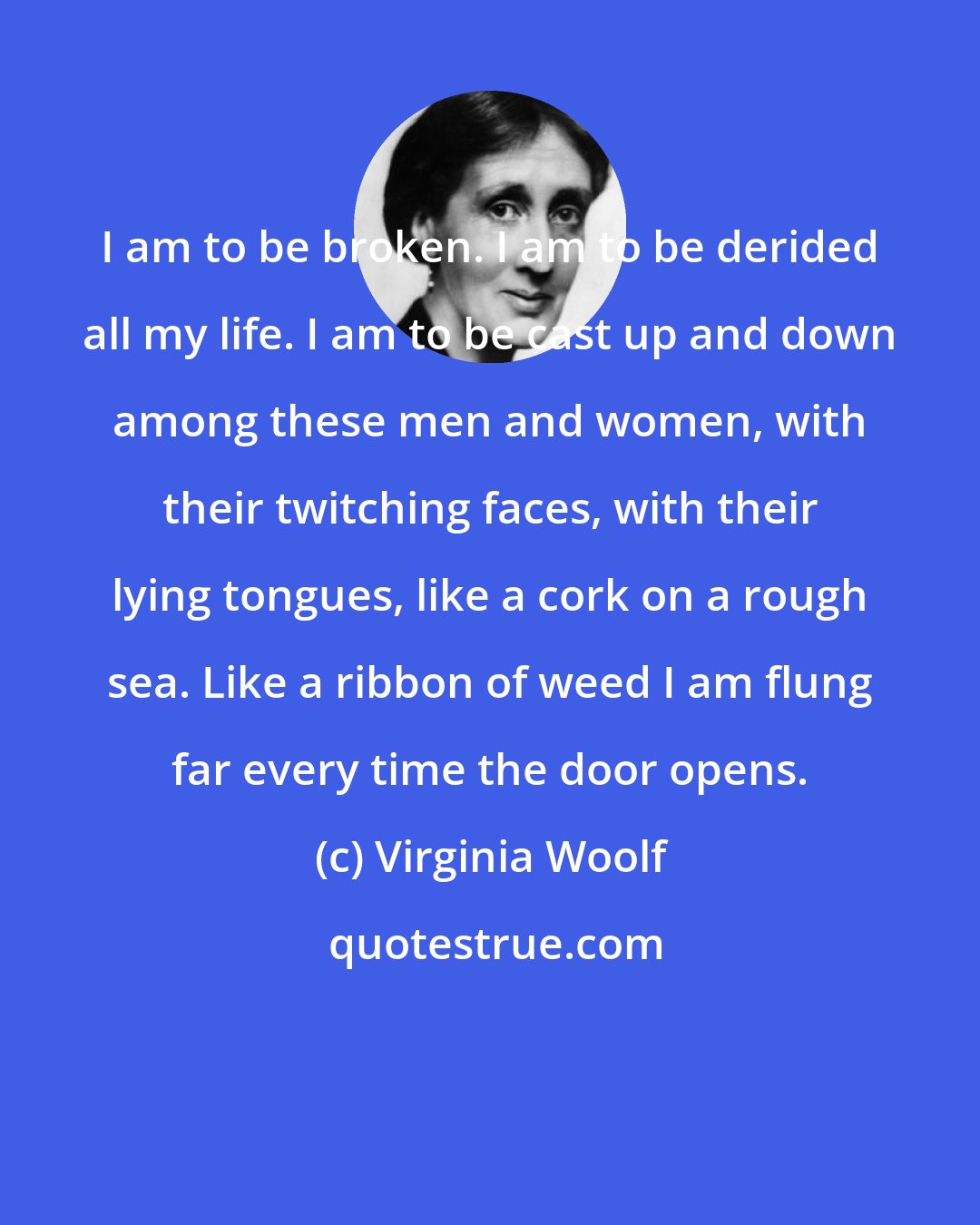Virginia Woolf: I am to be broken. I am to be derided all my life. I am to be cast up and down among these men and women, with their twitching faces, with their lying tongues, like a cork on a rough sea. Like a ribbon of weed I am flung far every time the door opens.