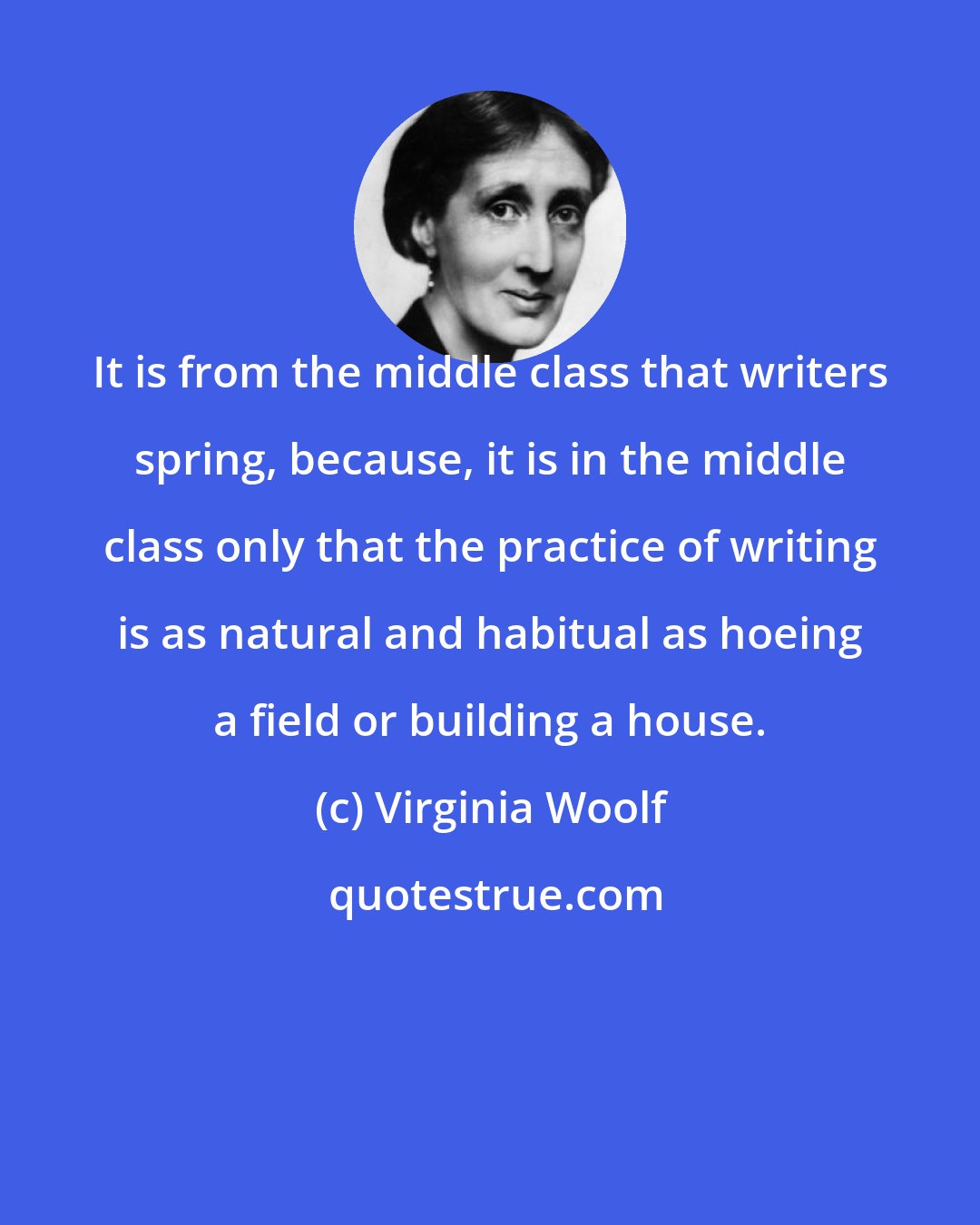 Virginia Woolf: It is from the middle class that writers spring, because, it is in the middle class only that the practice of writing is as natural and habitual as hoeing a field or building a house.