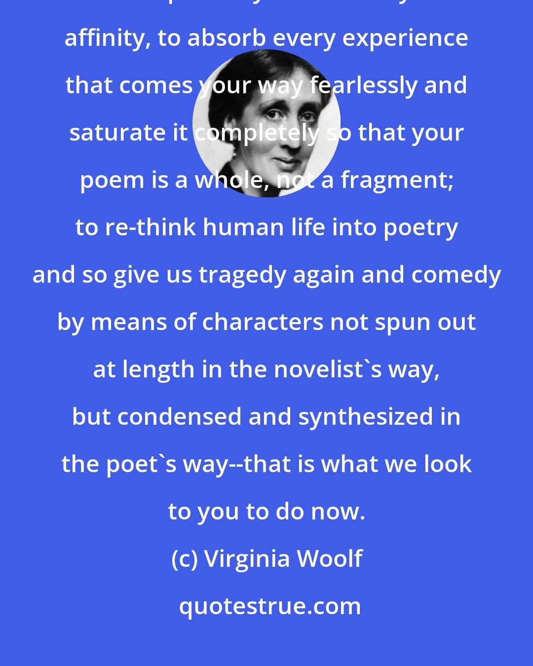 Virginia Woolf: That perhaps is your task--to find the relation between things that seem incompatible yet have a mysterious affinity, to absorb every experience that comes your way fearlessly and saturate it completely so that your poem is a whole, not a fragment; to re-think human life into poetry and so give us tragedy again and comedy by means of characters not spun out at length in the novelist's way, but condensed and synthesized in the poet's way--that is what we look to you to do now.
