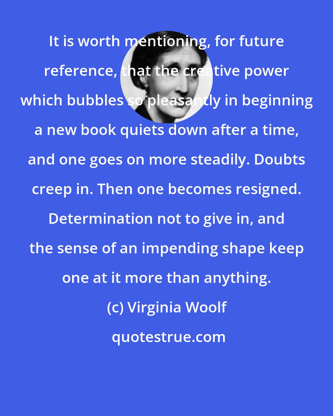 Virginia Woolf: It is worth mentioning, for future reference, that the creative power which bubbles so pleasantly in beginning a new book quiets down after a time, and one goes on more steadily. Doubts creep in. Then one becomes resigned. Determination not to give in, and the sense of an impending shape keep one at it more than anything.