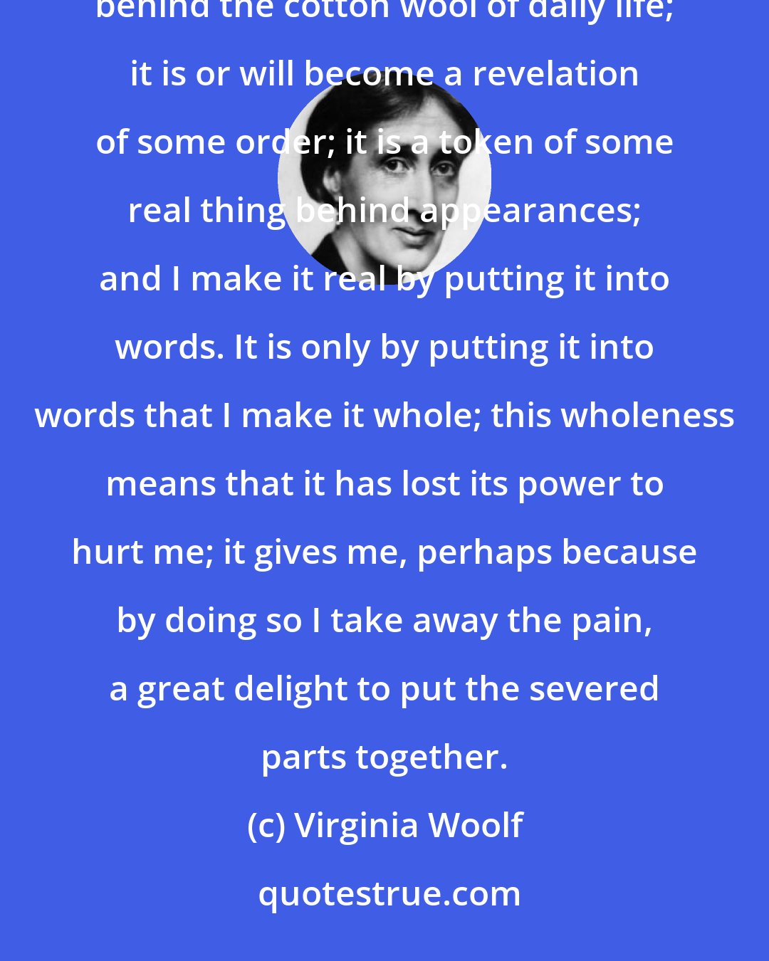 Virginia Woolf: I feel that I have had a blow; but it is not, as I thought as a child, simply a blow from an enemy hidden behind the cotton wool of daily life; it is or will become a revelation of some order; it is a token of some real thing behind appearances; and I make it real by putting it into words. It is only by putting it into words that I make it whole; this wholeness means that it has lost its power to hurt me; it gives me, perhaps because by doing so I take away the pain, a great delight to put the severed parts together.
