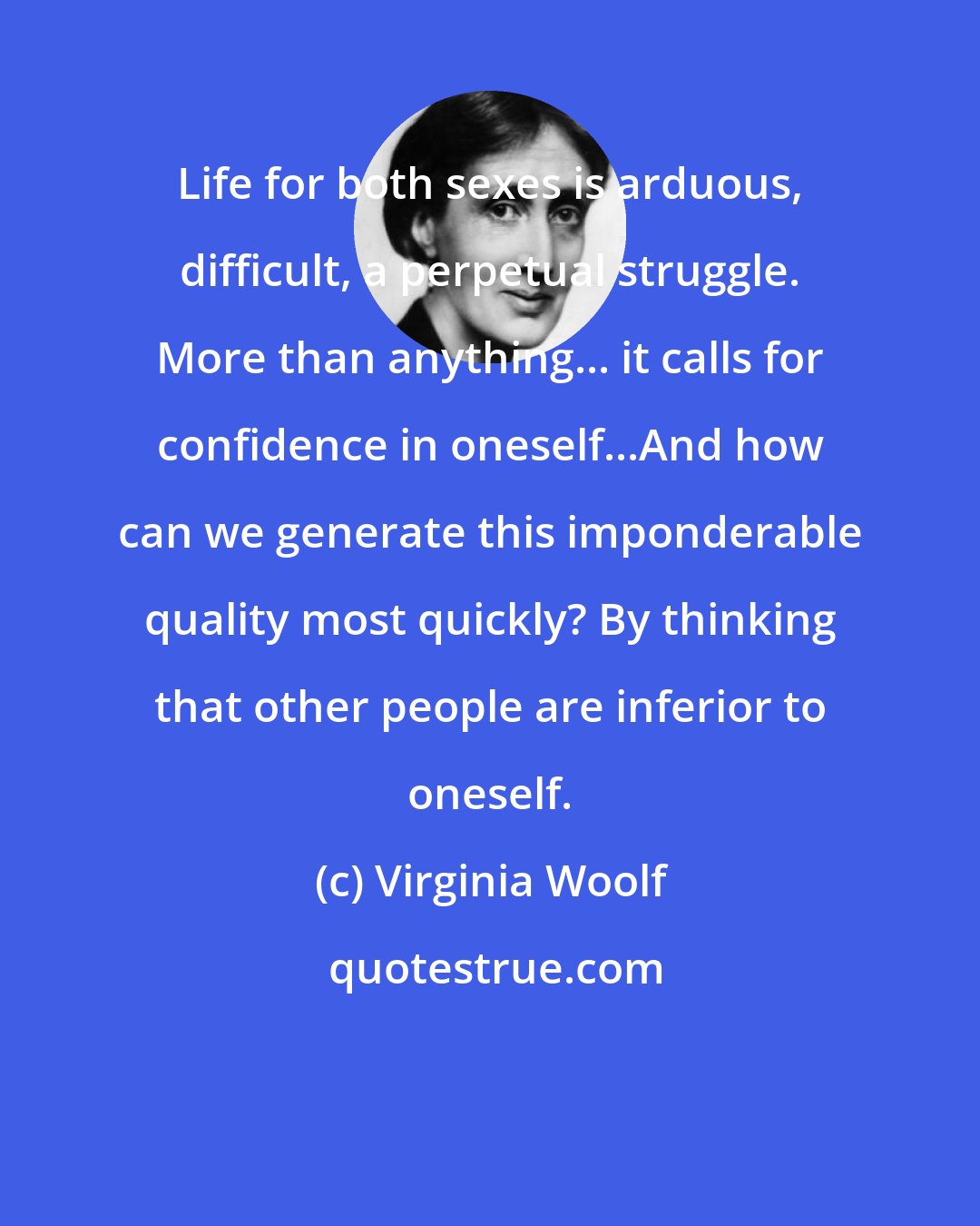 Virginia Woolf: Life for both sexes is arduous, difficult, a perpetual struggle. More than anything... it calls for confidence in oneself...And how can we generate this imponderable quality most quickly? By thinking that other people are inferior to oneself.