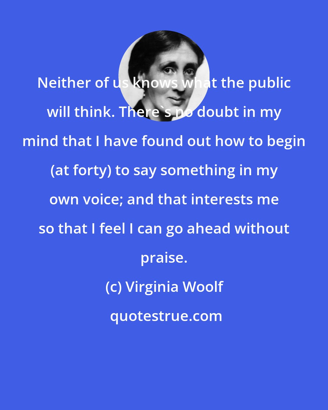 Virginia Woolf: Neither of us knows what the public will think. There's no doubt in my mind that I have found out how to begin (at forty) to say something in my own voice; and that interests me so that I feel I can go ahead without praise.