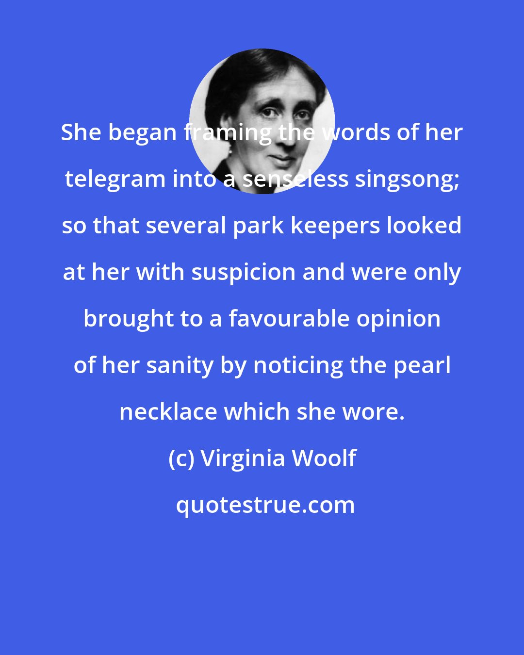 Virginia Woolf: She began framing the words of her telegram into a senseless singsong; so that several park keepers looked at her with suspicion and were only brought to a favourable opinion of her sanity by noticing the pearl necklace which she wore.
