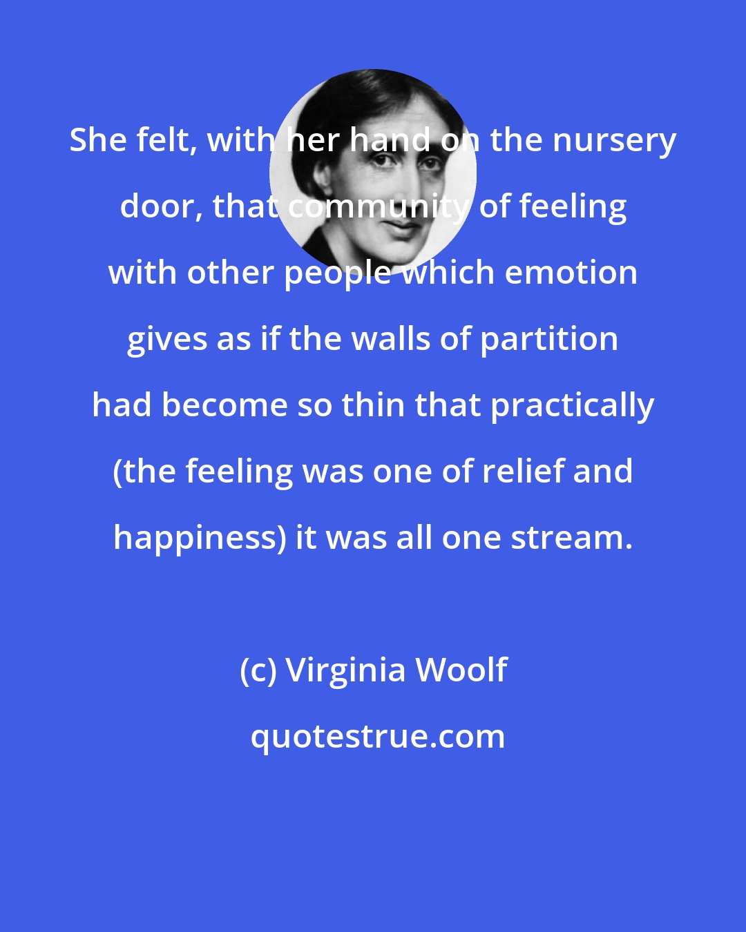 Virginia Woolf: She felt, with her hand on the nursery door, that community of feeling with other people which emotion gives as if the walls of partition had become so thin that practically (the feeling was one of relief and happiness) it was all one stream.