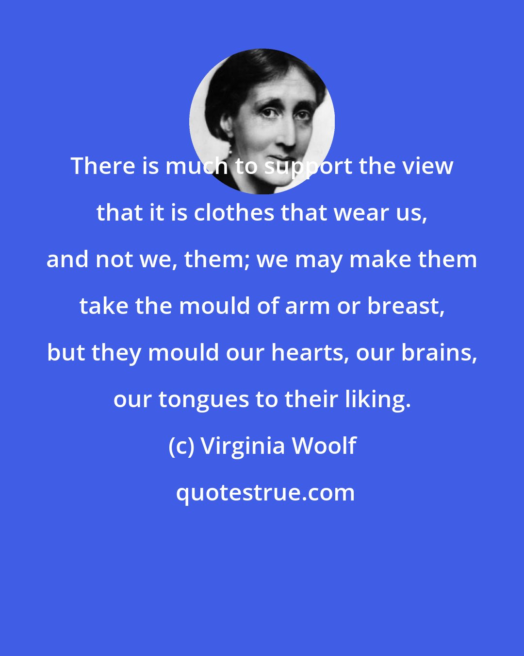 Virginia Woolf: There is much to support the view that it is clothes that wear us, and not we, them; we may make them take the mould of arm or breast, but they mould our hearts, our brains, our tongues to their liking.