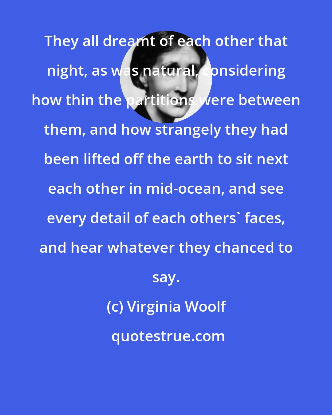 Virginia Woolf: They all dreamt of each other that night, as was natural, considering how thin the partitions were between them, and how strangely they had been lifted off the earth to sit next each other in mid-ocean, and see every detail of each others' faces, and hear whatever they chanced to say.
