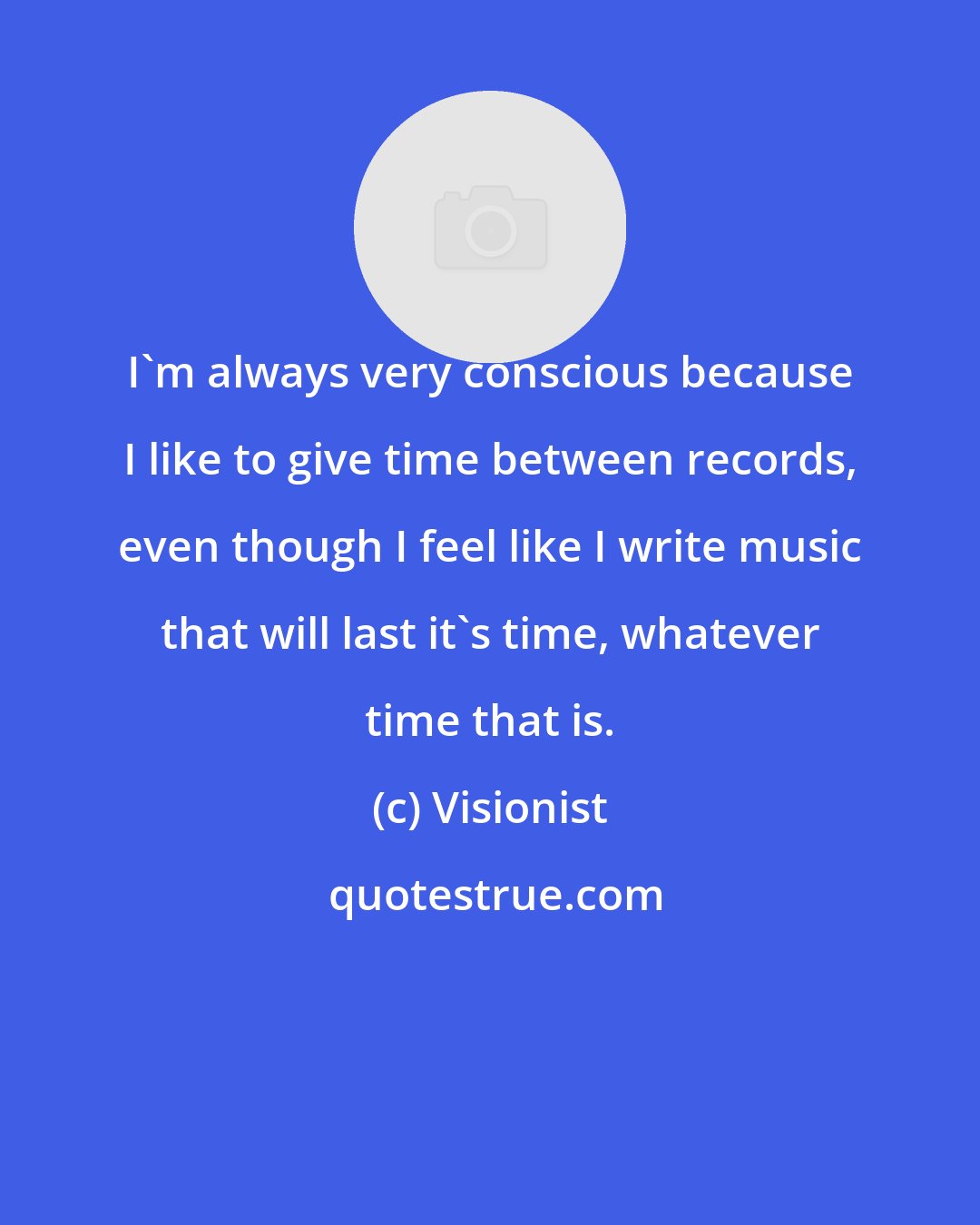 Visionist: I'm always very conscious because I like to give time between records, even though I feel like I write music that will last it's time, whatever time that is.