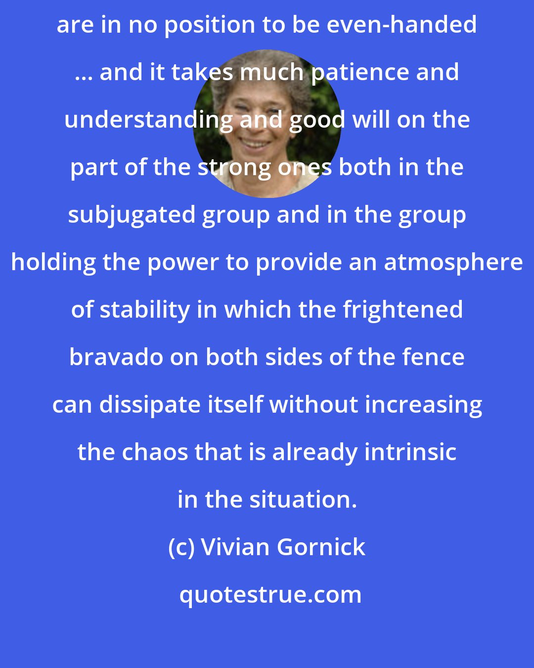 Vivian Gornick: A people who have only just begun to emerge from a state of subjugation are in no position to be even-handed ... and it takes much patience and understanding and good will on the part of the strong ones both in the subjugated group and in the group holding the power to provide an atmosphere of stability in which the frightened bravado on both sides of the fence can dissipate itself without increasing the chaos that is already intrinsic in the situation.