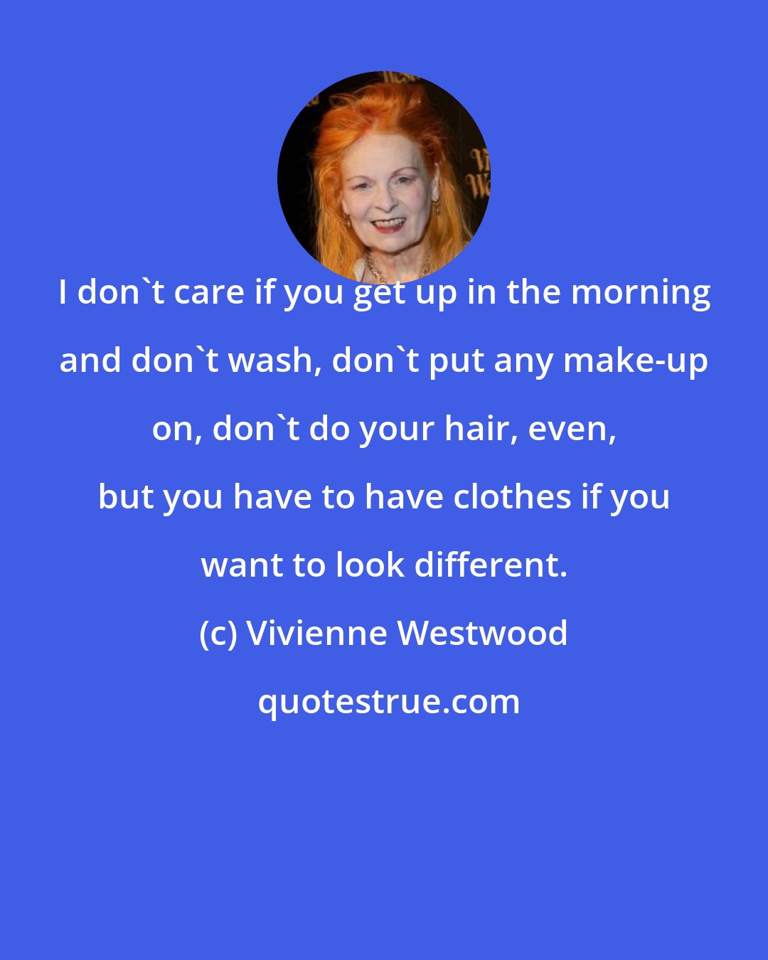 Vivienne Westwood: I don't care if you get up in the morning and don't wash, don't put any make-up on, don't do your hair, even, but you have to have clothes if you want to look different.