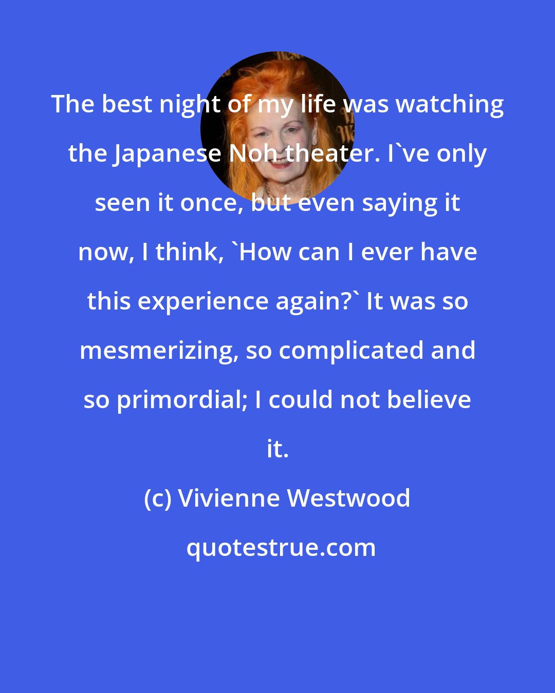 Vivienne Westwood: The best night of my life was watching the Japanese Noh theater. I've only seen it once, but even saying it now, I think, 'How can I ever have this experience again?' It was so mesmerizing, so complicated and so primordial; I could not believe it.