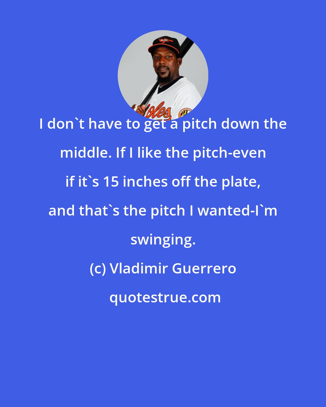 Vladimir Guerrero: I don't have to get a pitch down the middle. If I like the pitch-even if it's 15 inches off the plate, and that's the pitch I wanted-I'm swinging.