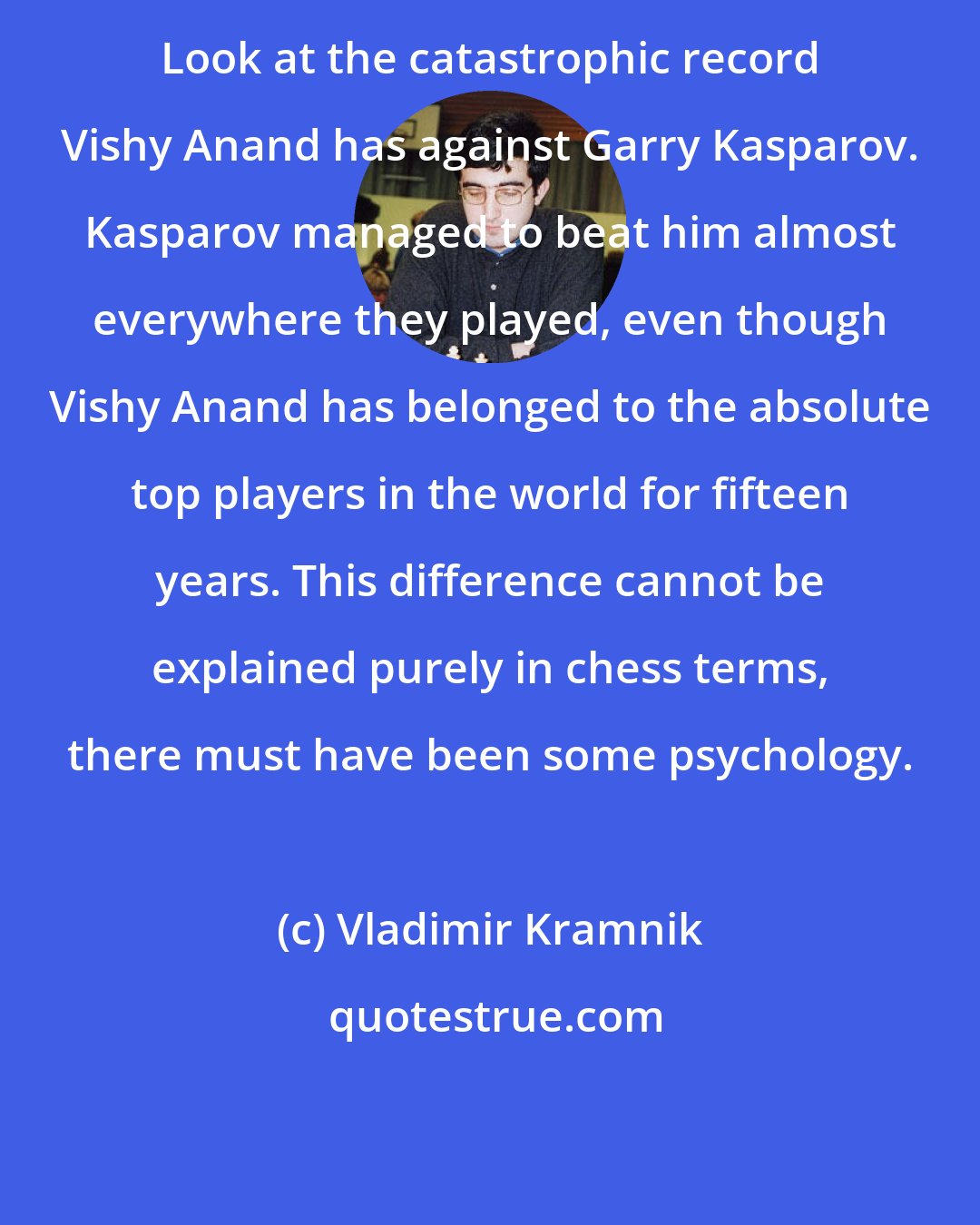 Vladimir Kramnik: Look at the catastrophic record Vishy Anand has against Garry Kasparov. Kasparov managed to beat him almost everywhere they played, even though Vishy Anand has belonged to the absolute top players in the world for fifteen years. This difference cannot be explained purely in chess terms, there must have been some psychology.