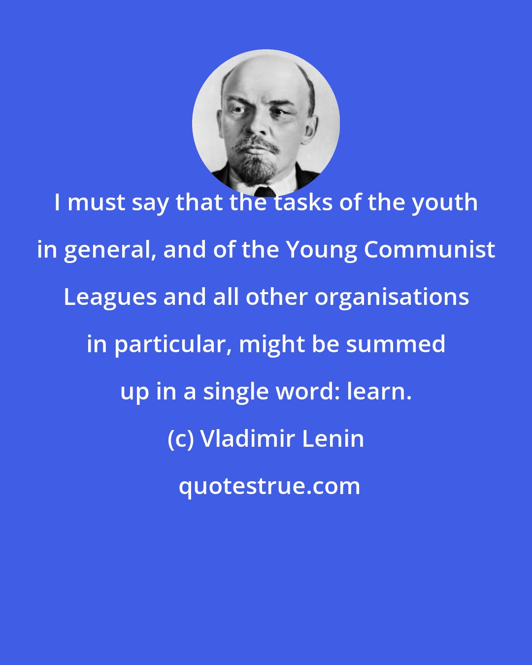 Vladimir Lenin: I must say that the tasks of the youth in general, and of the Young Communist Leagues and all other organisations in particular, might be summed up in a single word: learn.