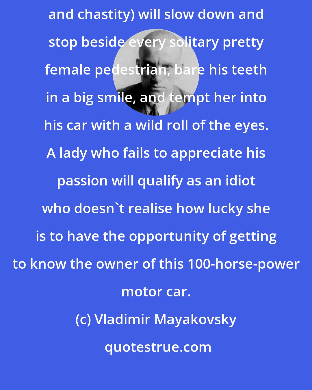 Vladimir Mayakovsky: If an American is motoring on his own, he (the paragon of morality and chastity) will slow down and stop beside every solitary pretty female pedestrian, bare his teeth in a big smile, and tempt her into his car with a wild roll of the eyes. A lady who fails to appreciate his passion will qualify as an idiot who doesn't realise how lucky she is to have the opportunity of getting to know the owner of this 100-horse-power motor car.