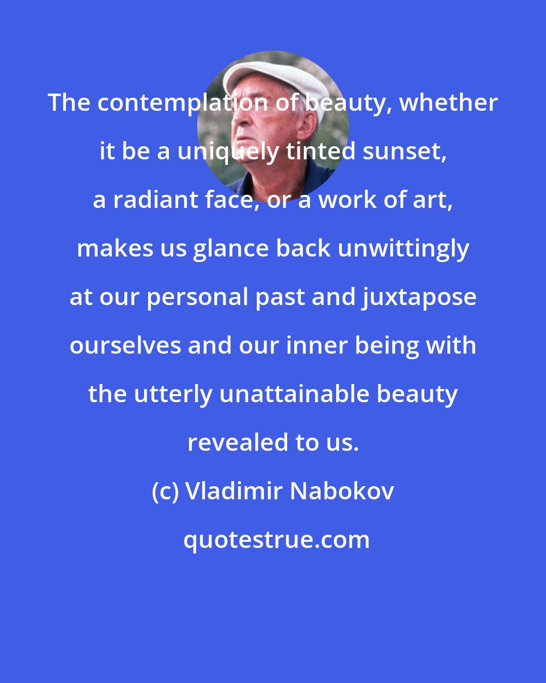 Vladimir Nabokov: The contemplation of beauty, whether it be a uniquely tinted sunset, a radiant face, or a work of art, makes us glance back unwittingly at our personal past and juxtapose ourselves and our inner being with the utterly unattainable beauty revealed to us.