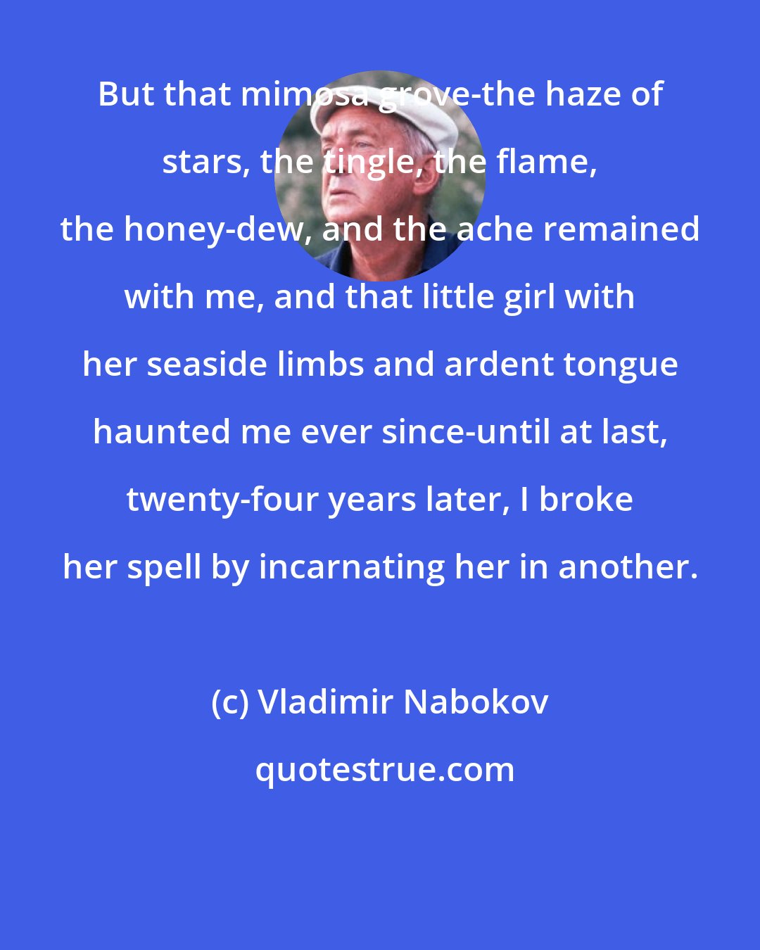 Vladimir Nabokov: But that mimosa grove-the haze of stars, the tingle, the flame, the honey-dew, and the ache remained with me, and that little girl with her seaside limbs and ardent tongue haunted me ever since-until at last, twenty-four years later, I broke her spell by incarnating her in another.