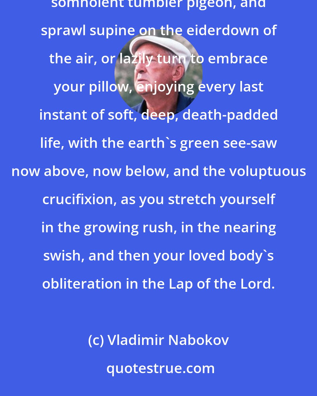 Vladimir Nabokov: Down you go, but all the while you feel suspended and buoyed as you somersault in slow motion like a somnolent tumbler pigeon, and sprawl supine on the eiderdown of the air, or lazily turn to embrace your pillow, enjoying every last instant of soft, deep, death-padded life, with the earth's green see-saw now above, now below, and the voluptuous crucifixion, as you stretch yourself in the growing rush, in the nearing swish, and then your loved body's obliteration in the Lap of the Lord.