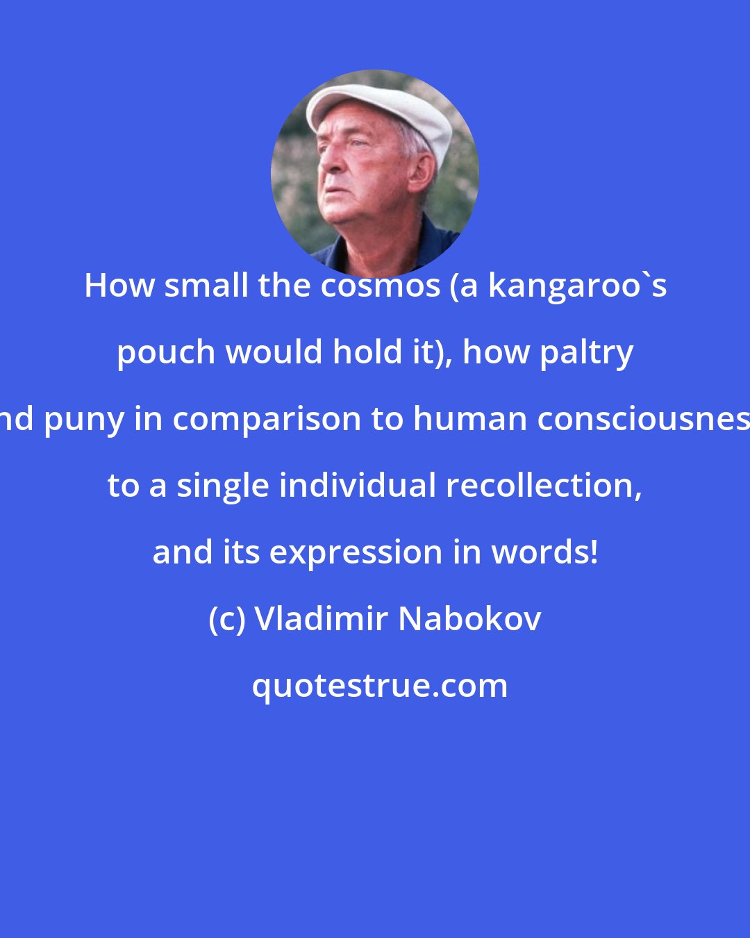 Vladimir Nabokov: How small the cosmos (a kangaroo's pouch would hold it), how paltry and puny in comparison to human consciousness, to a single individual recollection, and its expression in words!