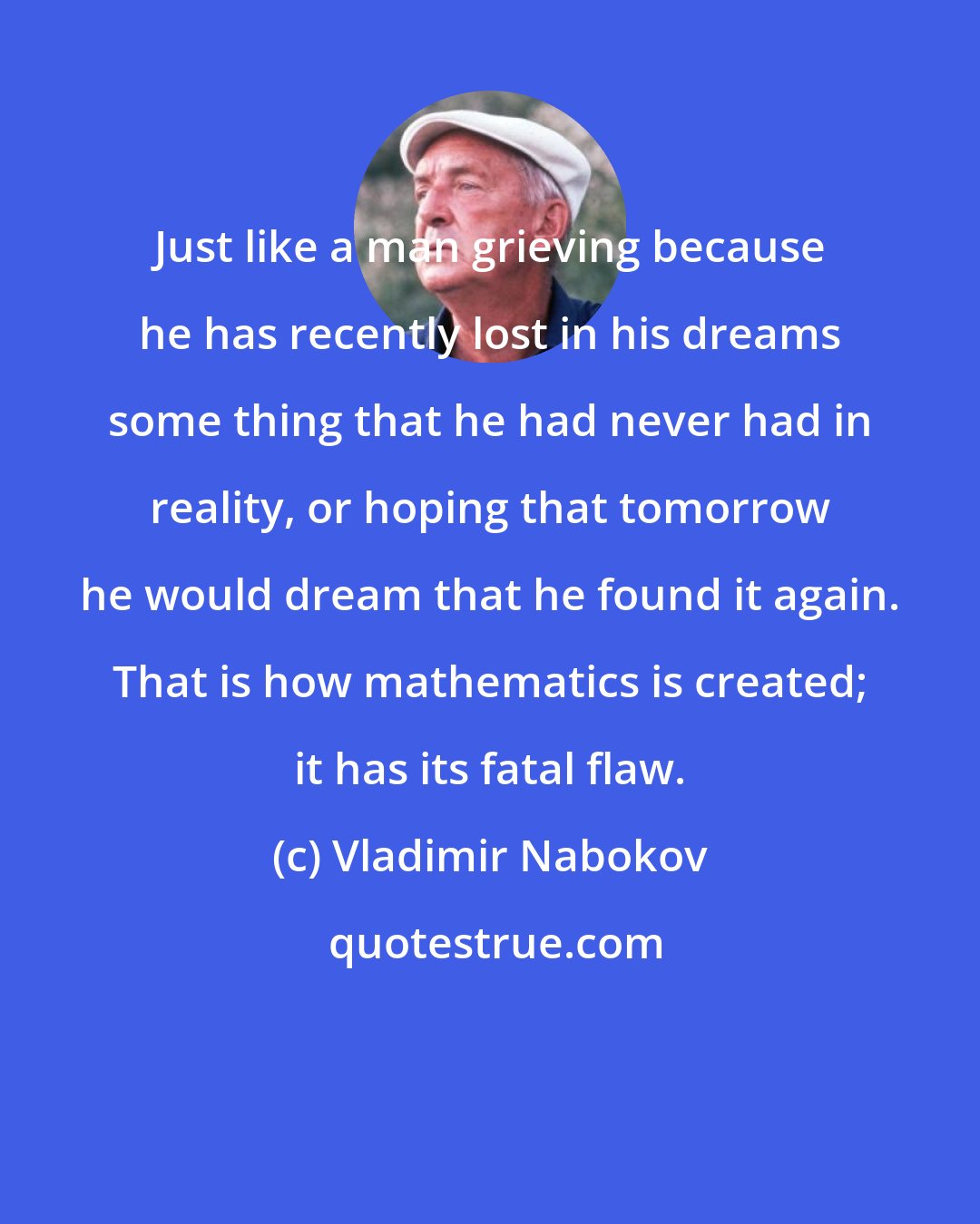 Vladimir Nabokov: Just like a man grieving because he has recently lost in his dreams some thing that he had never had in reality, or hoping that tomorrow he would dream that he found it again. That is how mathematics is created; it has its fatal flaw.