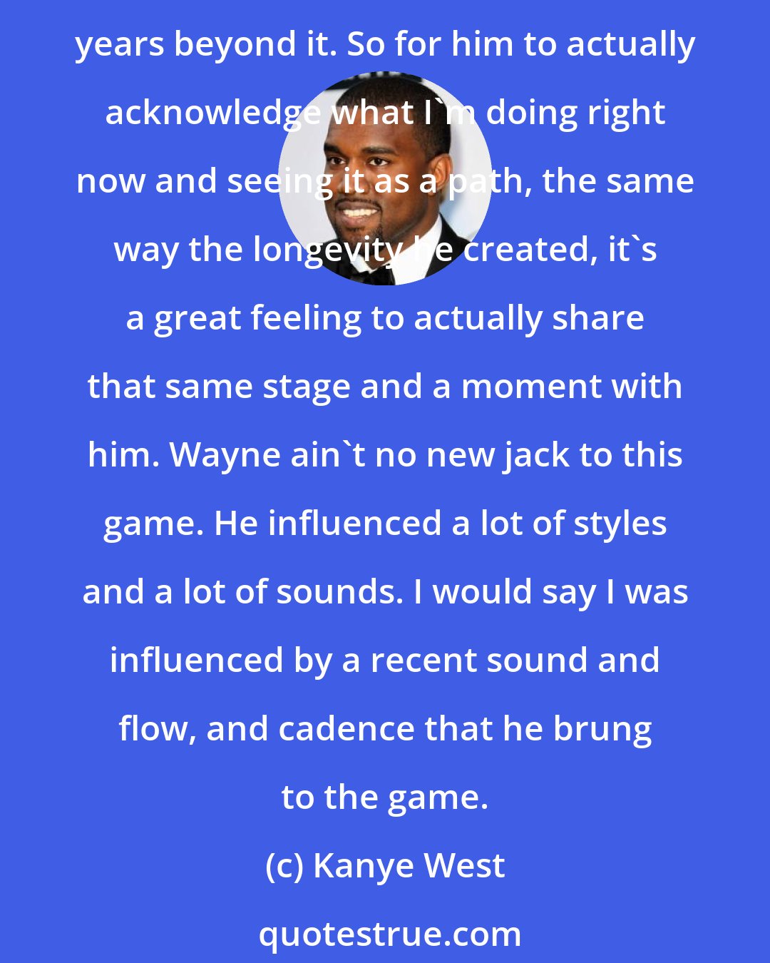 Kanye West: I go all the way back to the Hot Boys days and being 13, listening to this dude. Just remembering the staple he put on the game back then all the way to now, to have that longevity years beyond it. So for him to actually acknowledge what I'm doing right now and seeing it as a path, the same way the longevity he created, it's a great feeling to actually share that same stage and a moment with him. Wayne ain't no new jack to this game. He influenced a lot of styles and a lot of sounds. I would say I was influenced by a recent sound and flow, and cadence that he brung to the game.