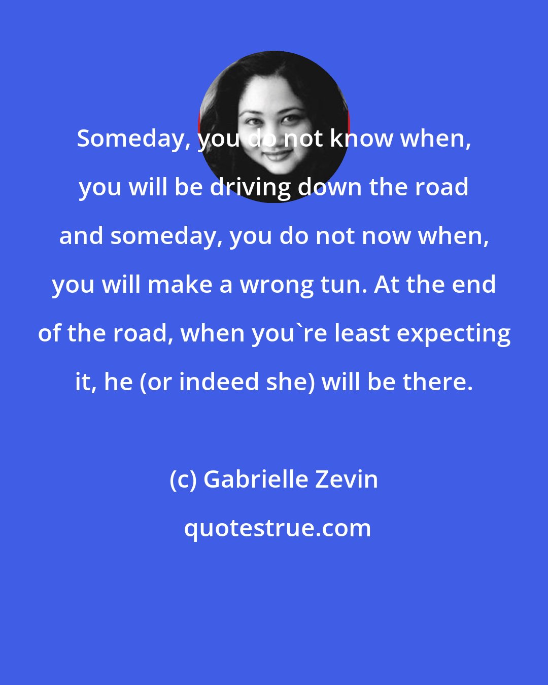 Gabrielle Zevin: Someday, you do not know when, you will be driving down the road and someday, you do not now when, you will make a wrong tun. At the end of the road, when you're least expecting it, he (or indeed she) will be there.
