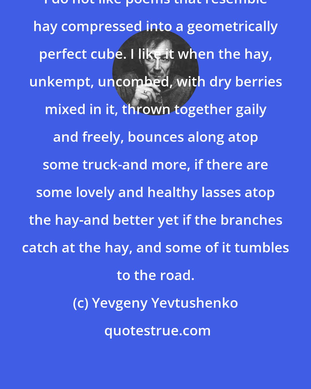 Yevgeny Yevtushenko: I do not like poems that resemble hay compressed into a geometrically perfect cube. I like it when the hay, unkempt, uncombed, with dry berries mixed in it, thrown together gaily and freely, bounces along atop some truck-and more, if there are some lovely and healthy lasses atop the hay-and better yet if the branches catch at the hay, and some of it tumbles to the road.