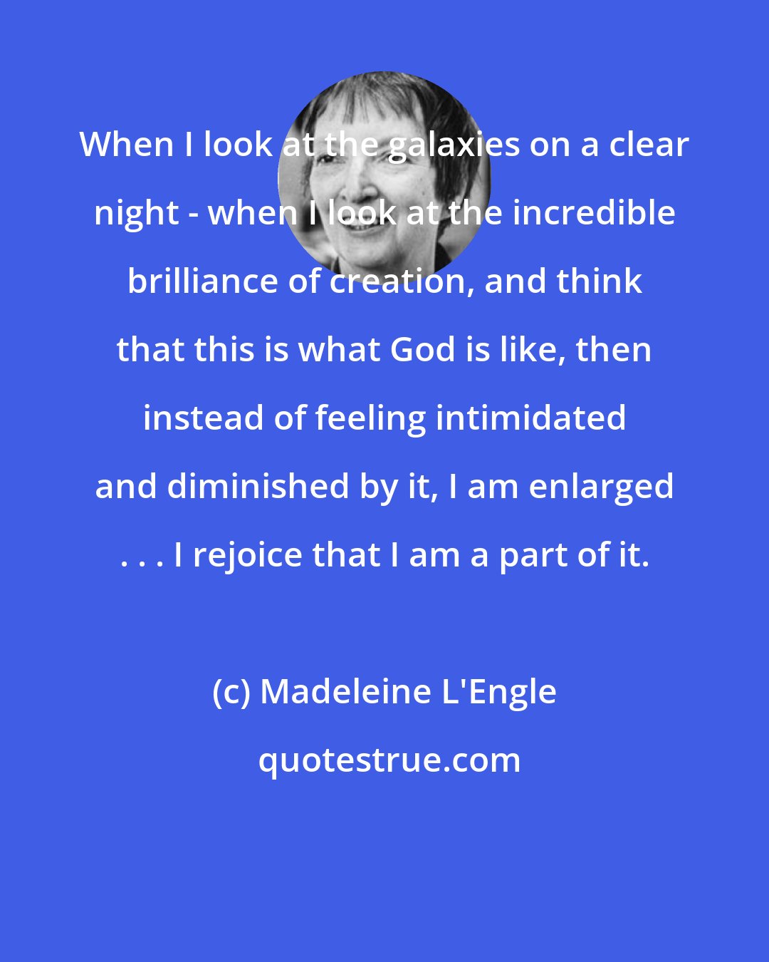 Madeleine L'Engle: When I look at the galaxies on a clear night - when I look at the incredible brilliance of creation, and think that this is what God is like, then instead of feeling intimidated and diminished by it, I am enlarged . . . I rejoice that I am a part of it.