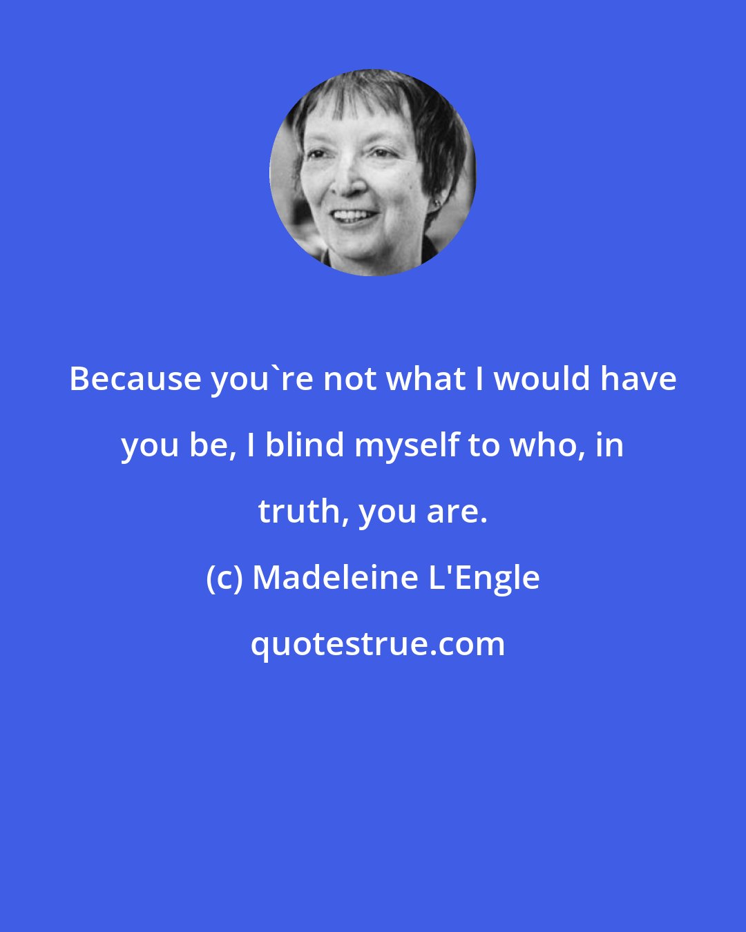 Madeleine L'Engle: Because you're not what I would have you be, I blind myself to who, in truth, you are.