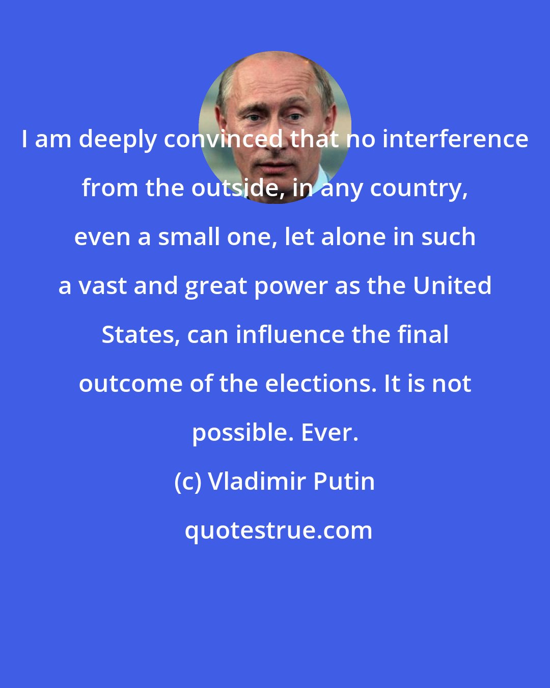 Vladimir Putin: I am deeply convinced that no interference from the outside, in any country, even a small one, let alone in such a vast and great power as the United States, can influence the final outcome of the elections. It is not possible. Ever.