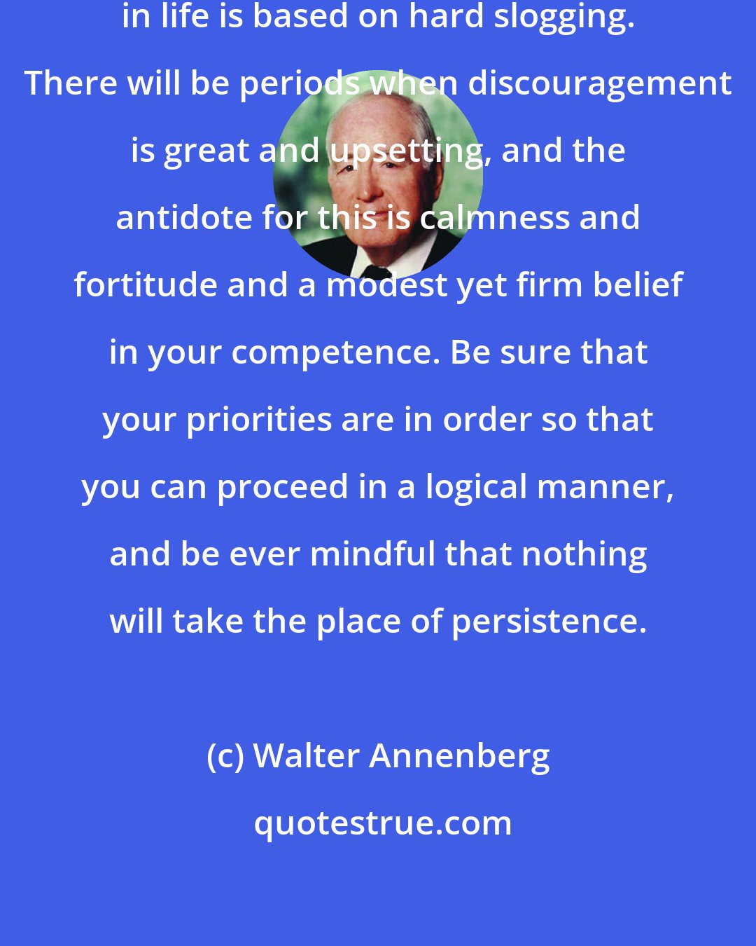 Walter Annenberg: I want to remind you that success in life is based on hard slogging. There will be periods when discouragement is great and upsetting, and the antidote for this is calmness and fortitude and a modest yet firm belief in your competence. Be sure that your priorities are in order so that you can proceed in a logical manner, and be ever mindful that nothing will take the place of persistence.