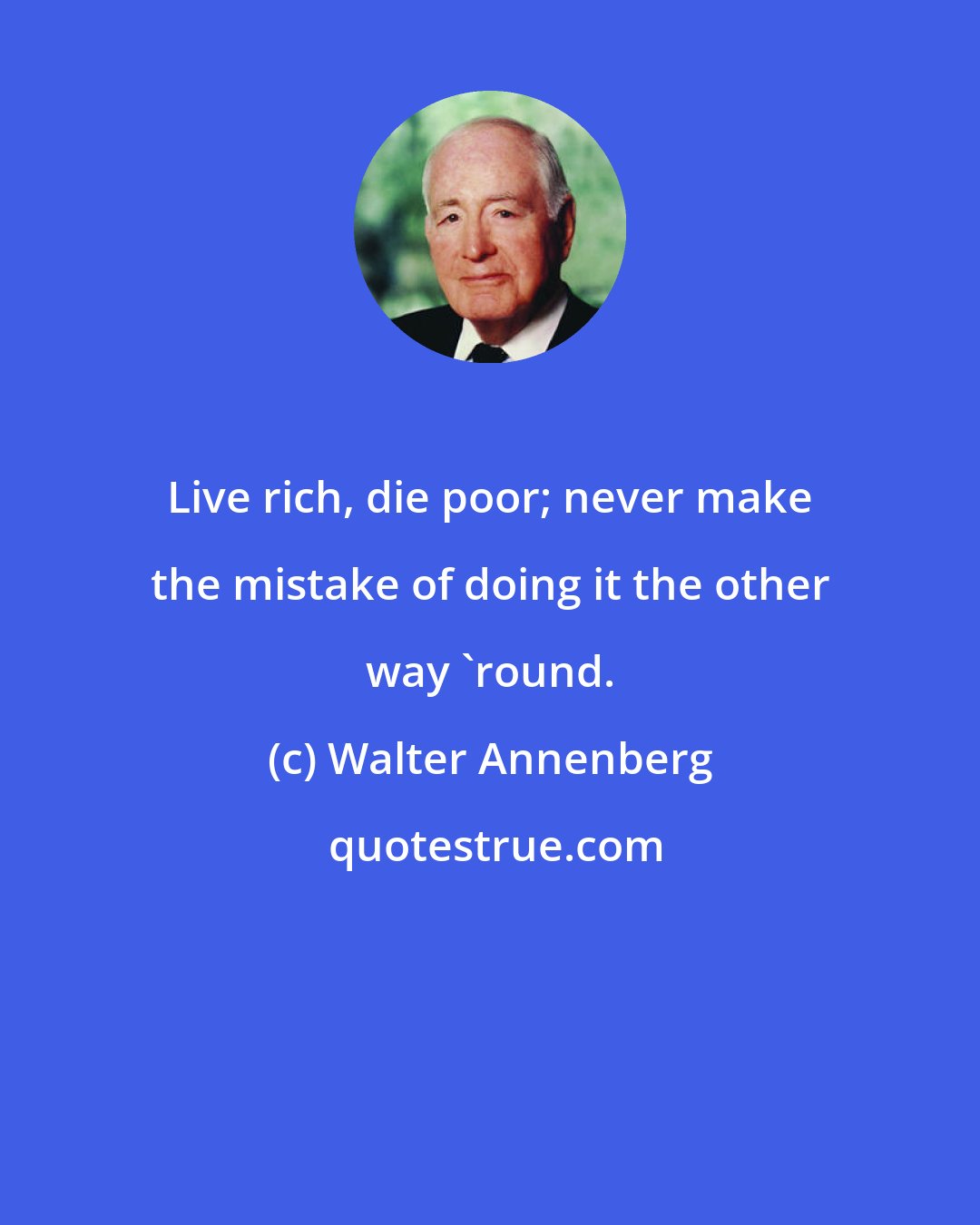 Walter Annenberg: Live rich, die poor; never make the mistake of doing it the other way 'round.