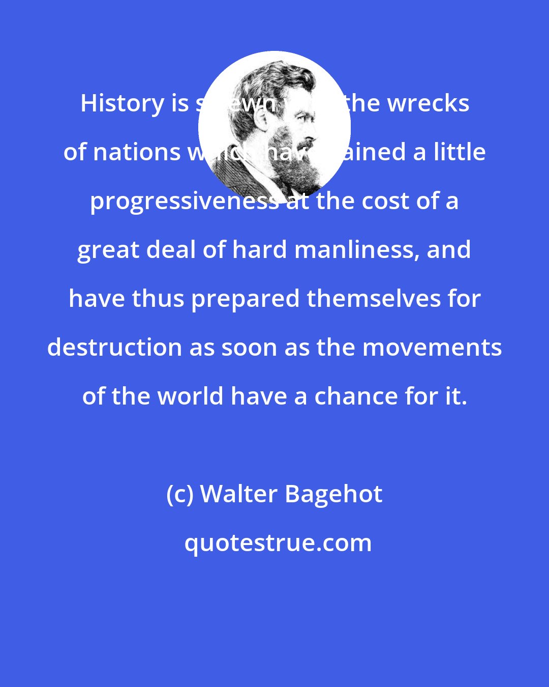 Walter Bagehot: History is strewn with the wrecks of nations which have gained a little progressiveness at the cost of a great deal of hard manliness, and have thus prepared themselves for destruction as soon as the movements of the world have a chance for it.
