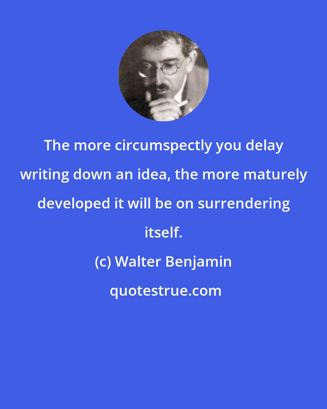 Walter Benjamin: The more circumspectly you delay writing down an idea, the more maturely developed it will be on surrendering itself.